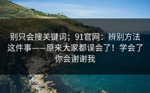 别只会搜关键词；91官网：辨别方法这件事——原来大家都误会了！学会了你会谢谢我