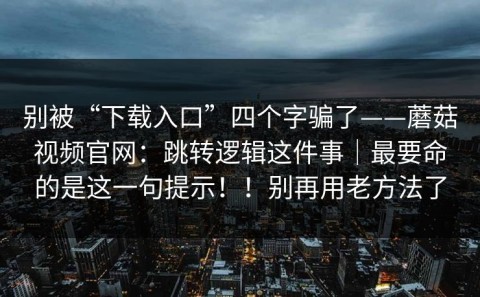 别被“下载入口”四个字骗了——蘑菇视频官网：跳转逻辑这件事｜最要命的是这一句提示！！别再用老方法了