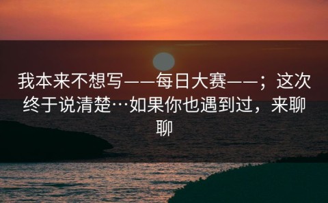 我本来不想写——每日大赛——；这次终于说清楚…如果你也遇到过，来聊聊