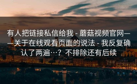 有人把链接私信给我 - 蘑菇视频官网——关于在线观看页面的说法 - 我反复确认了两遍…？不排除还有后续