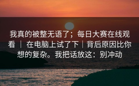 我真的被整无语了；每日大赛在线观看 ｜ 在电脑上试了下｜背后原因比你想的复杂。我把话放这：别冲动