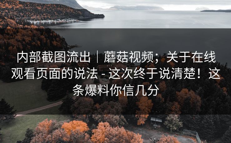 内部截图流出｜蘑菇视频；关于在线观看页面的说法 - 这次终于说清楚！这条爆料你信几分