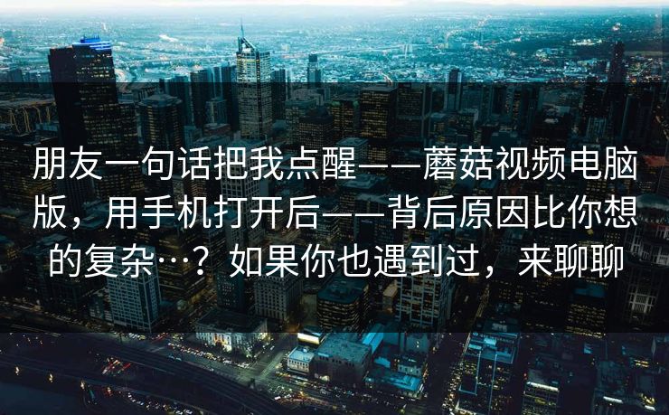 朋友一句话把我点醒——蘑菇视频电脑版，用手机打开后——背后原因比你想的复杂…？如果你也遇到过，来聊聊