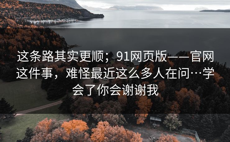 这条路其实更顺;91网页版——官网这件事,难怪最近这么多人在问…学会了你会谢谢我 这条路其实更顺;91网页版——官网这件事,难怪最近这么多人在问…学会了你会谢谢我