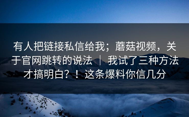 有人把链接私信给我;蘑菇视频,关于官网跳转的说法 | 我试了三种方法才搞明白?!这条爆料你信几分 有人把链接私信给我;蘑菇视频,关于官网跳转的说法 | 我试了三种方法才搞明白?!这条爆料你信几分