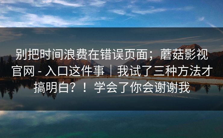 别把时间浪费在错误页面；蘑菇影视官网 - 入口这件事｜我试了三种方法才搞明白？！学会了你会谢谢我
