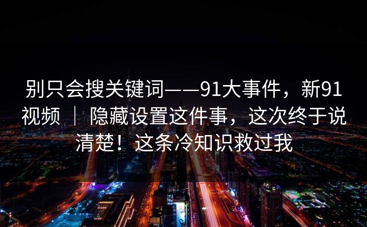 别只会搜关键词——91大事件,新91视频 | 隐藏设置这件事,这次终于说清楚!这条冷知识救过我 别只会搜关键词——91大事件,新91视频 | 隐藏设置这件事,这次终于说清楚!这条冷知识救过我