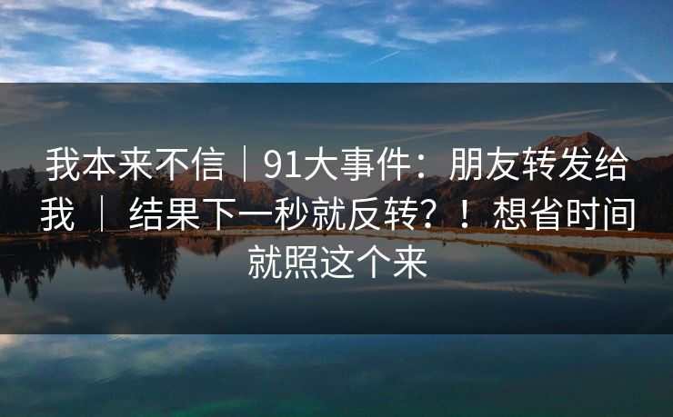我本来不信|91大事件:朋友转发给我 | 结果下一秒就反转?!想省时间就照这个来 我本来不信|91大事件:朋友转发给我 | 结果下一秒就反转?!想省时间就照这个来