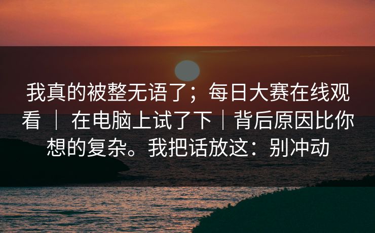 我真的被整无语了；每日大赛在线观看 ｜ 在电脑上试了下｜背后原因比你想的复杂。我把话放这：别冲动