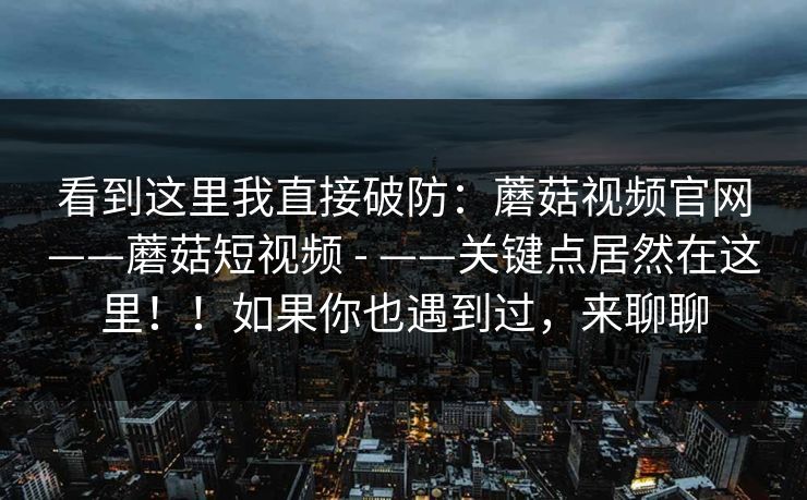 看到这里我直接破防:蘑菇视频官网——蘑菇短视频 - ——关键点居然在这里!!如果你也遇到过,来聊聊 看到这里我直接破防:蘑菇视频官网——蘑菇短视频 - ——关键点居然在这里!!如果你也遇到过,来聊聊