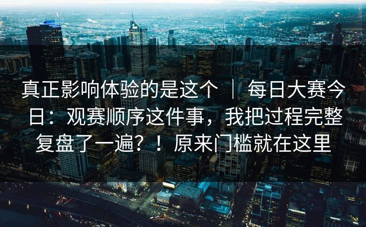 真正影响体验的是这个 ｜ 每日大赛今日：观赛顺序这件事，我把过程完整复盘了一遍？！原来门槛就在这里