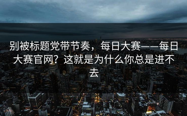别被标题党带节奏，每日大赛——每日大赛官网？这就是为什么你总是进不去