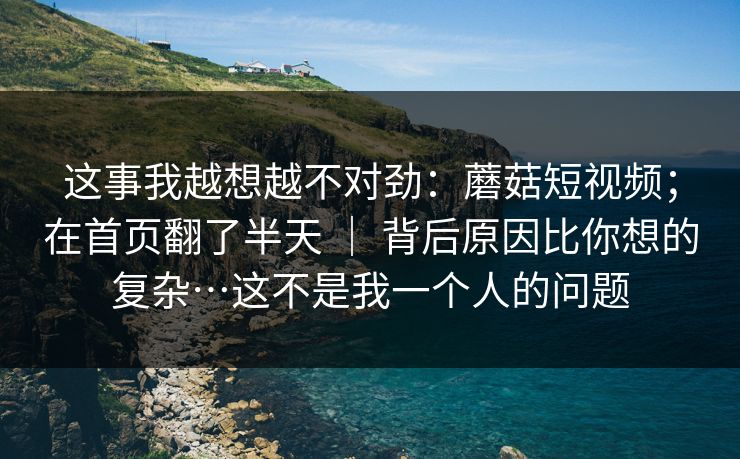 这事我越想越不对劲：蘑菇短视频；在首页翻了半天 ｜ 背后原因比你想的复杂…这不是我一个人的问题