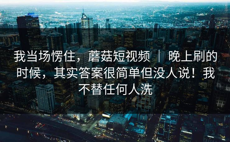 我当场愣住，蘑菇短视频 ｜ 晚上刷的时候，其实答案很简单但没人说！我不替任何人洗