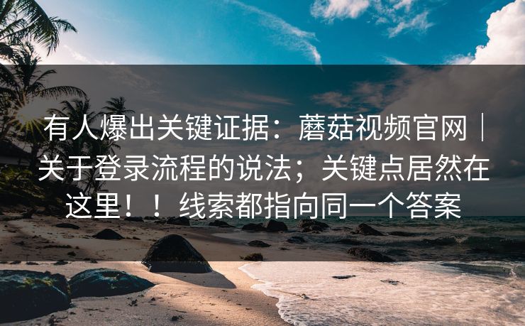 有人爆出关键证据：蘑菇视频官网｜关于登录流程的说法；关键点居然在这里！！线索都指向同一个答案