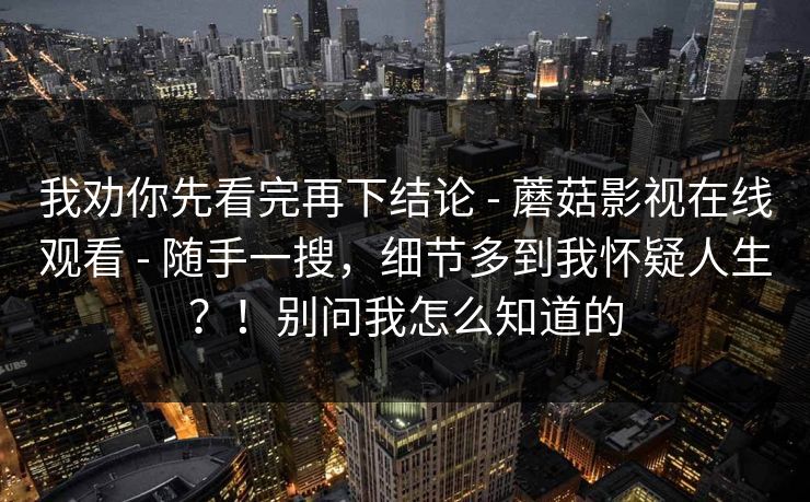 我劝你先看完再下结论 - 蘑菇影视在线观看 - 随手一搜，细节多到我怀疑人生？！别问我怎么知道的