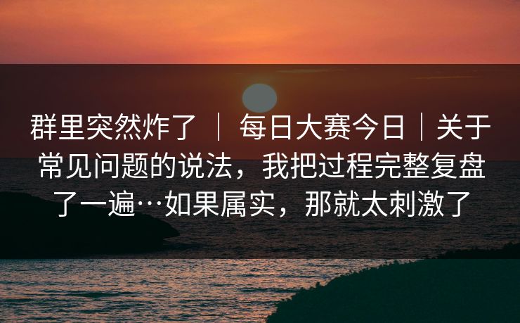 群里突然炸了 | 每日大赛今日|关于常见问题的说法,我把过程完整复盘了一遍…如果属实,那就太刺激了 群里突然炸了 | 每日大赛今日|关于常见问题的说法,我把过程完整复盘了一遍…如果属实,那就太刺激了