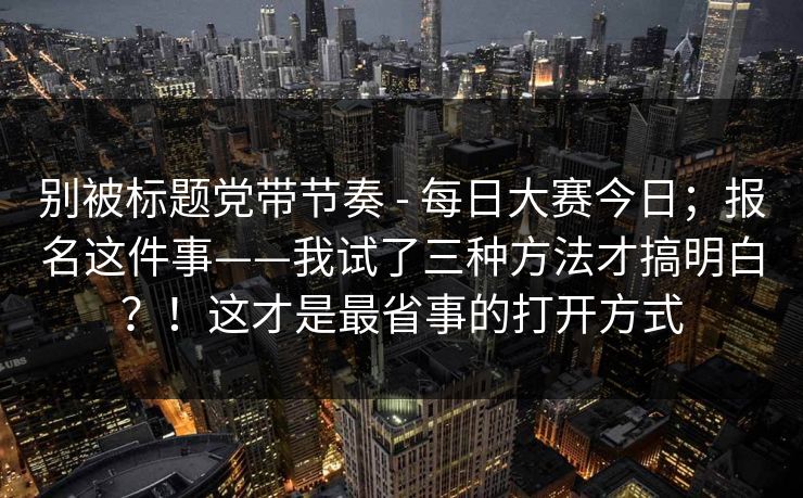别被标题党带节奏 - 每日大赛今日；报名这件事——我试了三种方法才搞明白？！这才是最省事的打开方式