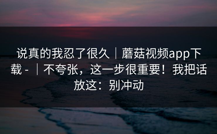 说真的我忍了很久｜蘑菇视频app下载 - ｜不夸张，这一步很重要！我把话放这：别冲动