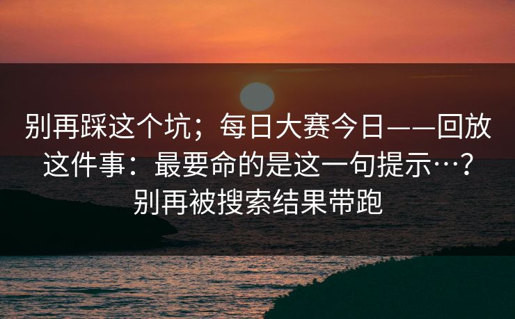 别再踩这个坑；每日大赛今日——回放这件事：最要命的是这一句提示…？别再被搜索结果带跑