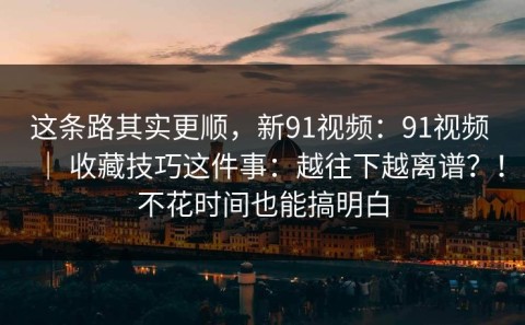 这条路其实更顺，新91视频：91视频 ｜ 收藏技巧这件事：越往下越离谱？！不花时间也能搞明白