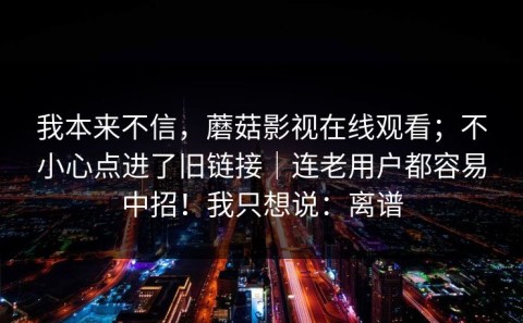 我本来不信，蘑菇影视在线观看；不小心点进了旧链接｜连老用户都容易中招！我只想说：离谱