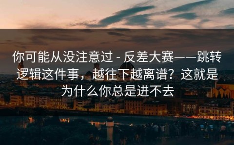 你可能从没注意过 - 反差大赛——跳转逻辑这件事，越往下越离谱？这就是为什么你总是进不去