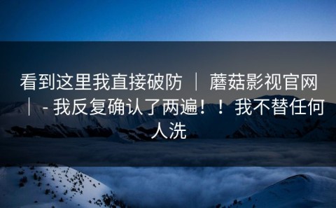 看到这里我直接破防 ｜ 蘑菇影视官网｜ - 我反复确认了两遍！！我不替任何人洗