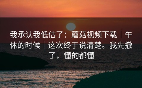 我承认我低估了：蘑菇视频下载｜午休的时候｜这次终于说清楚。我先撤了，懂的都懂