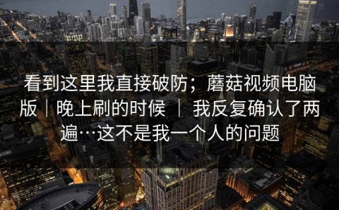 看到这里我直接破防；蘑菇视频电脑版｜晚上刷的时候 ｜ 我反复确认了两遍…这不是我一个人的问题