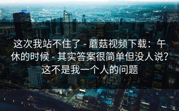 这次我站不住了 - 蘑菇视频下载：午休的时候 - 其实答案很简单但没人说？这不是我一个人的问题