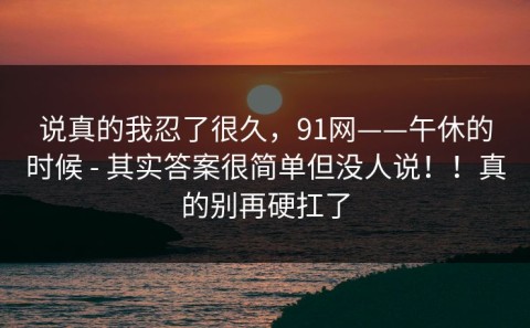 说真的我忍了很久，91网——午休的时候 - 其实答案很简单但没人说！！真的别再硬扛了
