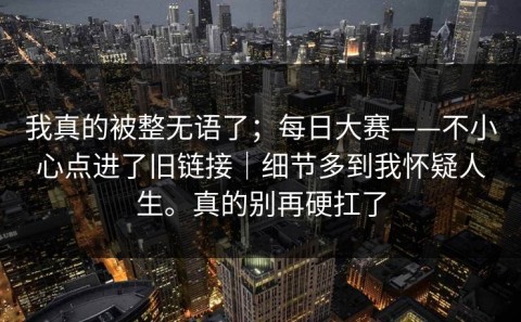 我真的被整无语了；每日大赛——不小心点进了旧链接｜细节多到我怀疑人生。真的别再硬扛了