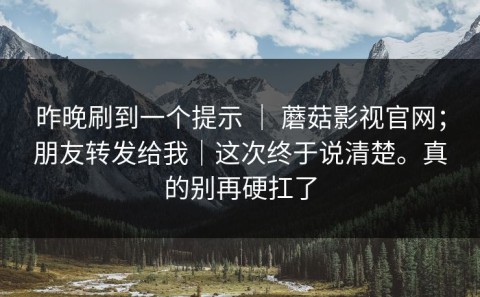 昨晚刷到一个提示 ｜ 蘑菇影视官网；朋友转发给我｜这次终于说清楚。真的别再硬扛了
