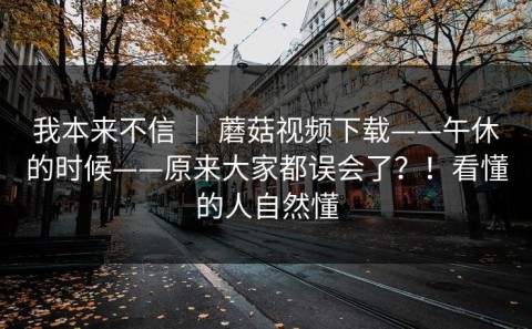 我本来不信 ｜ 蘑菇视频下载——午休的时候——原来大家都误会了？！看懂的人自然懂