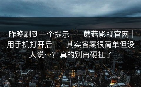 昨晚刷到一个提示——蘑菇影视官网｜用手机打开后——其实答案很简单但没人说…？真的别再硬扛了