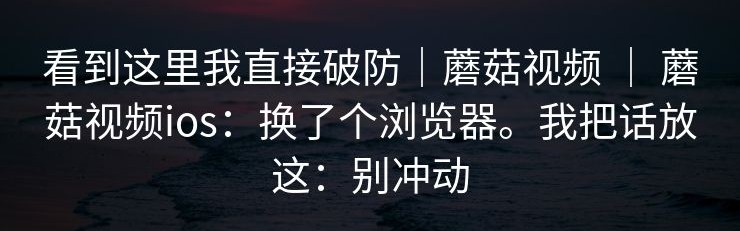 看到这里我直接破防｜蘑菇视频 ｜ 蘑菇视频ios：换了个浏览器。我把话放这：别冲动
