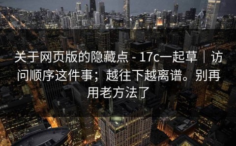 关于网页版的隐藏点 - 17c一起草｜访问顺序这件事；越往下越离谱。别再用老方法了