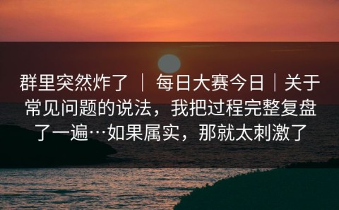 群里突然炸了 ｜ 每日大赛今日｜关于常见问题的说法，我把过程完整复盘了一遍…如果属实，那就太刺激了