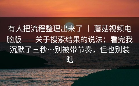 有人把流程整理出来了 ｜ 蘑菇视频电脑版——关于搜索结果的说法；看完我沉默了三秒…别被带节奏，但也别装瞎