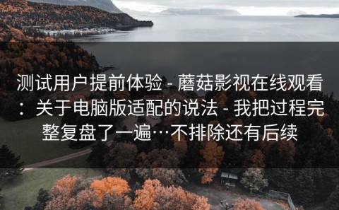 测试用户提前体验 - 蘑菇影视在线观看：关于电脑版适配的说法 - 我把过程完整复盘了一遍…不排除还有后续