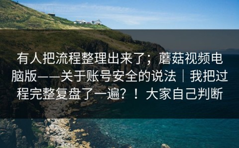 有人把流程整理出来了；蘑菇视频电脑版——关于账号安全的说法｜我把过程完整复盘了一遍？！大家自己判断