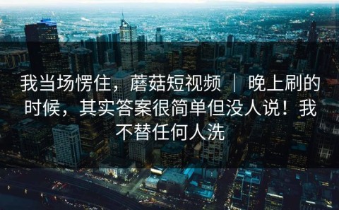 我当场愣住，蘑菇短视频 ｜ 晚上刷的时候，其实答案很简单但没人说！我不替任何人洗