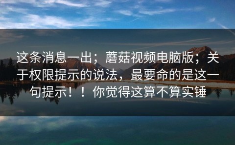 这条消息一出；蘑菇视频电脑版；关于权限提示的说法，最要命的是这一句提示！！你觉得这算不算实锤