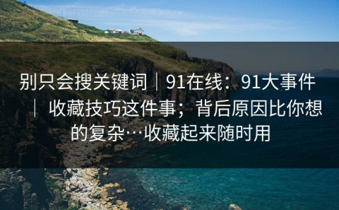 别只会搜关键词｜91在线：91大事件 ｜ 收藏技巧这件事；背后原因比你想的复杂…收藏起来随时用