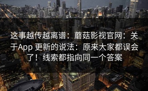 这事越传越离谱：蘑菇影视官网：关于App 更新的说法：原来大家都误会了！线索都指向同一个答案