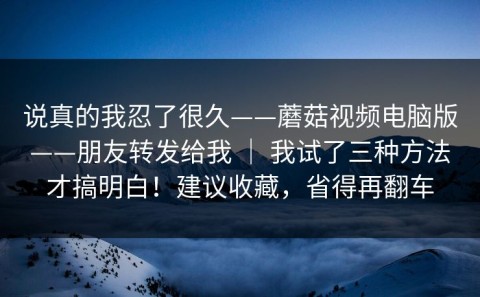 说真的我忍了很久——蘑菇视频电脑版——朋友转发给我 ｜ 我试了三种方法才搞明白！建议收藏，省得再翻车