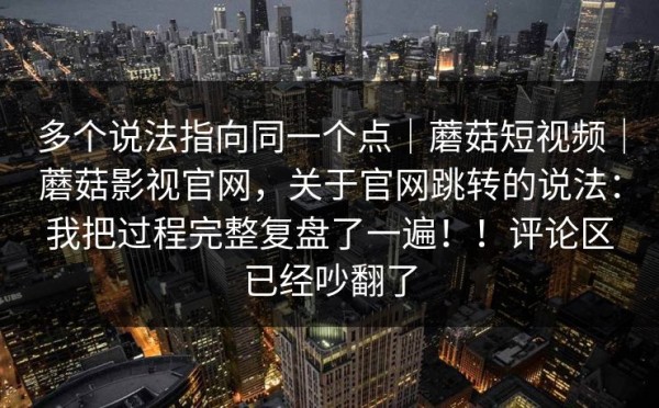 多个说法指向同一个点｜蘑菇短视频｜蘑菇影视官网，关于官网跳转的说法：我把过程完整复盘了一遍！！评论区已经吵翻了