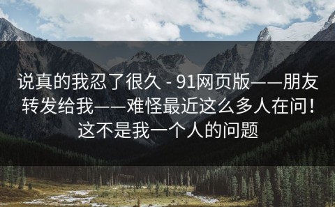 说真的我忍了很久 - 91网页版——朋友转发给我——难怪最近这么多人在问！这不是我一个人的问题
