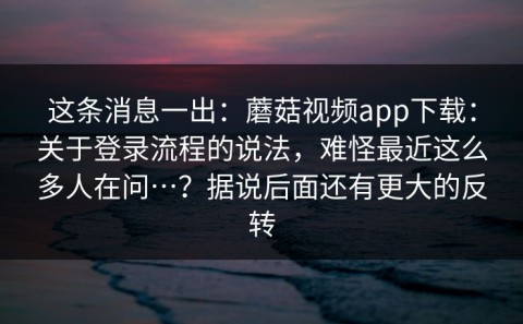这条消息一出：蘑菇视频app下载：关于登录流程的说法，难怪最近这么多人在问…？据说后面还有更大的反转
